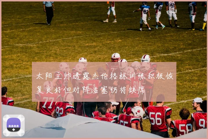 太阳主帅透露杰伦格林训练积极恢复良好但对阵活塞仍将缺席