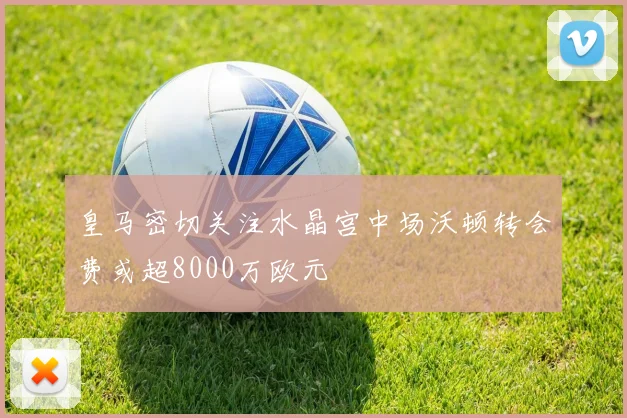 皇马密切关注水晶宫中场沃顿转会费或超8000万欧元