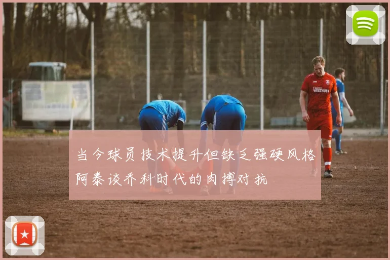 当今球员技术提升但缺乏强硬风格阿泰谈乔科时代的肉搏对抗