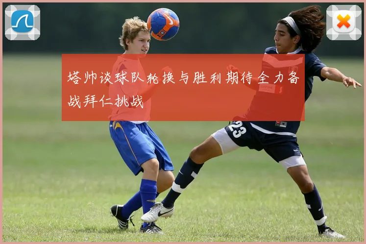 塔帅谈球队轮换与胜利期待全力备战拜仁挑战