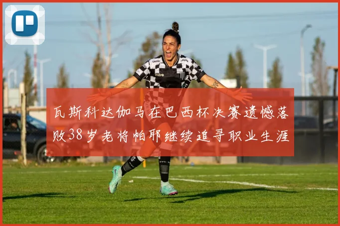 瓦斯科达伽马在巴西杯决赛遗憾落败38岁老将帕耶继续追寻职业生涯首冠