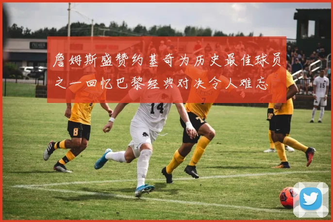 詹姆斯盛赞约基奇为历史最佳球员之一回忆巴黎经典对决令人难忘