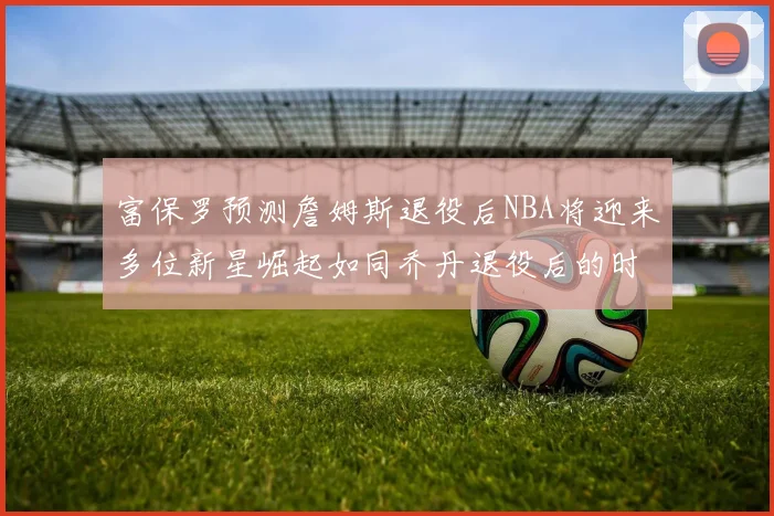 富保罗预测詹姆斯退役后NBA将迎来多位新星崛起如同乔丹退役后的时代