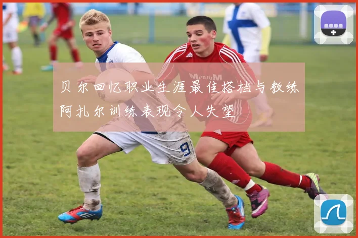 贝尔回忆职业生涯最佳搭档与教练阿扎尔训练表现令人失望