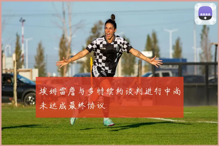 埃姆雷詹与多特续约谈判进行中尚未达成最终协议