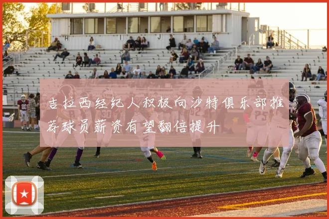 吉拉西经纪人积极向沙特俱乐部推荐球员薪资有望翻倍提升