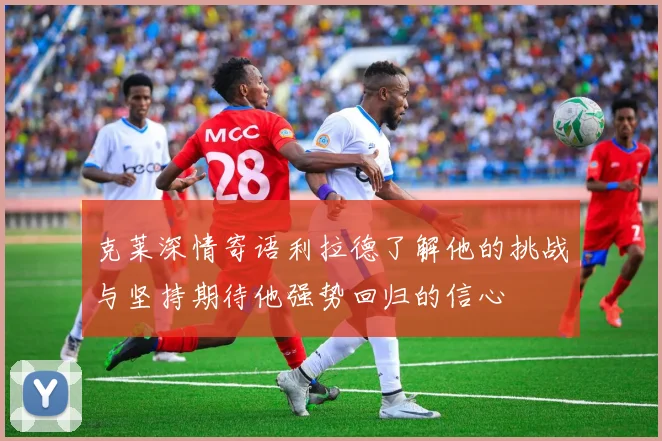 克莱深情寄语利拉德了解他的挑战与坚持期待他强势回归的信心