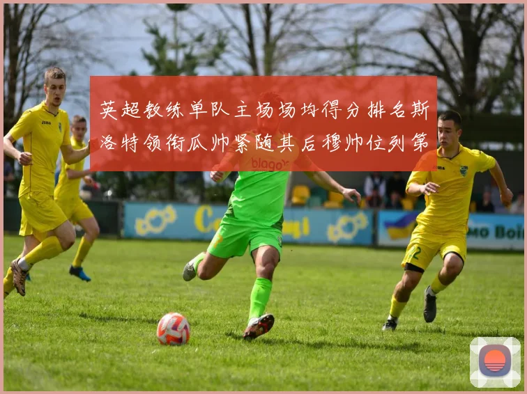 英超教练单队主场场均得分排名斯洛特领衔瓜帅紧随其后穆帅位列第五