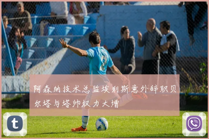 阿森纳技术总监埃利斯意外辞职贝尔塔与塔帅权力大增