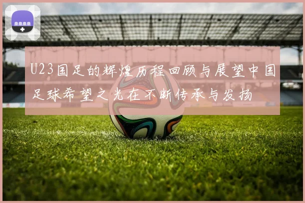 U23国足的辉煌历程回顾与展望中国足球希望之光在不断传承与发扬