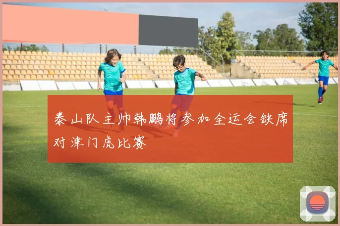 泰山队主帅韩鹏将参加全运会缺席对津门虎比赛
