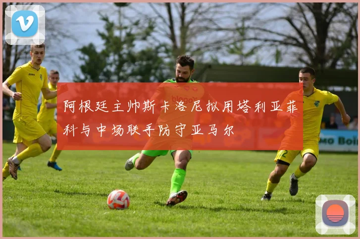 阿根廷主帅斯卡洛尼拟用塔利亚菲科与中场联手防守亚马尔