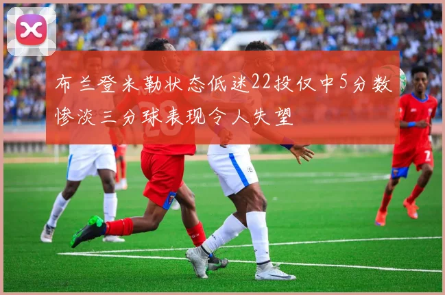 布兰登米勒状态低迷22投仅中5分数惨淡三分球表现令人失望