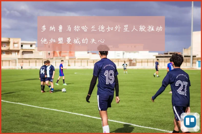 多纳鲁马称哈兰德如外星人般推动他加盟曼城的决心