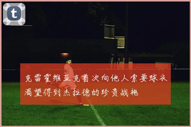 克雷霍维亚克首次向他人索要球衣渴望得到杰拉德的珍贵战袍