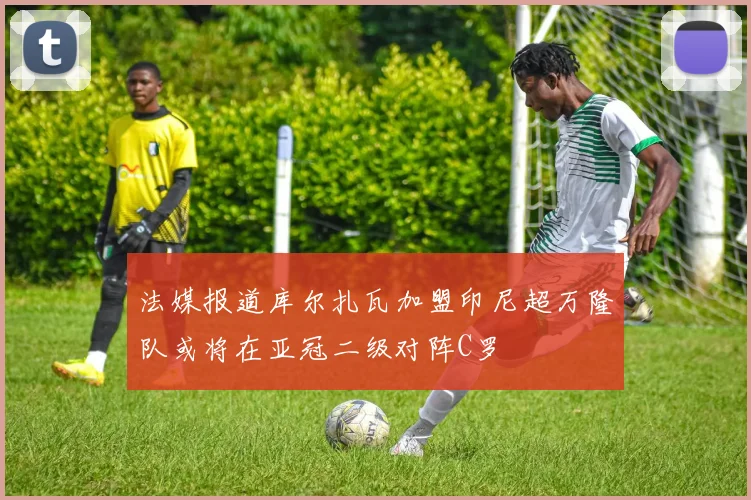 法媒报道库尔扎瓦加盟印尼超万隆队或将在亚冠二级对阵C罗