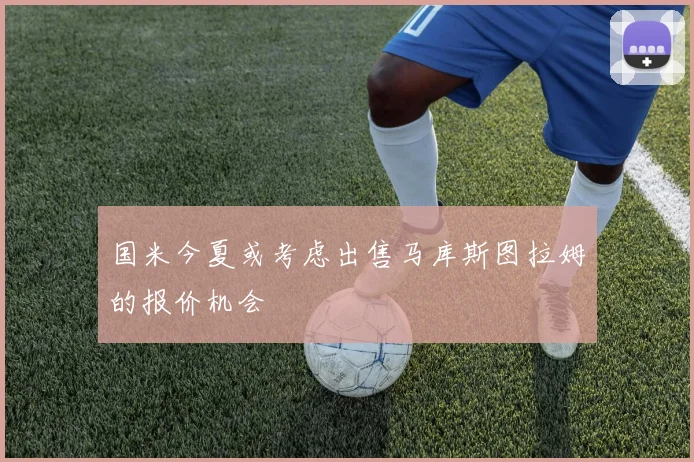 国米今夏或考虑出售马库斯图拉姆的报价机会
