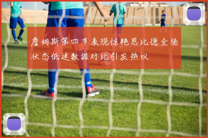 詹姆斯第四节表现惊艳恩比德全场状态低迷数据对比引发热议