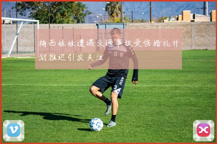 梅西妹妹遭遇交通事故受伤婚礼计划推迟引发关注