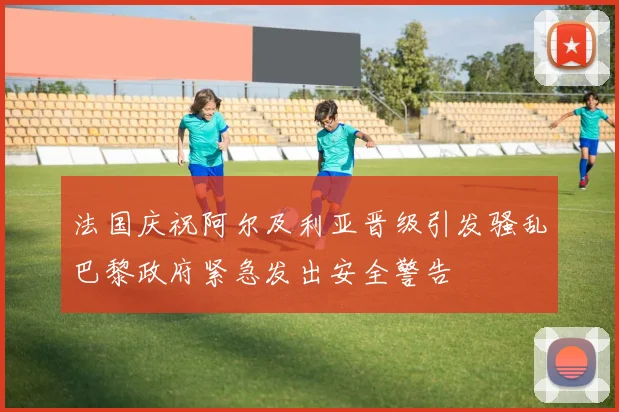 法国庆祝阿尔及利亚晋级引发骚乱巴黎政府紧急发出安全警告