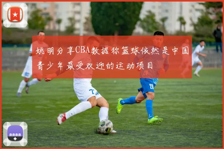 姚明分享CBA数据称篮球依然是中国青少年最受欢迎的运动项目
