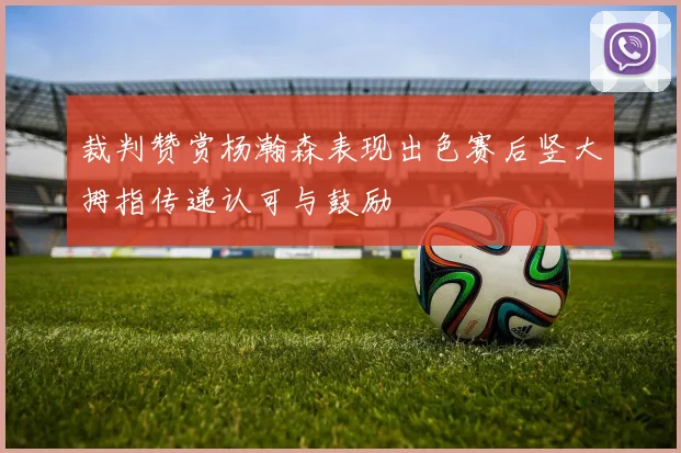 裁判赞赏杨瀚森表现出色赛后竖大拇指传递认可与鼓励