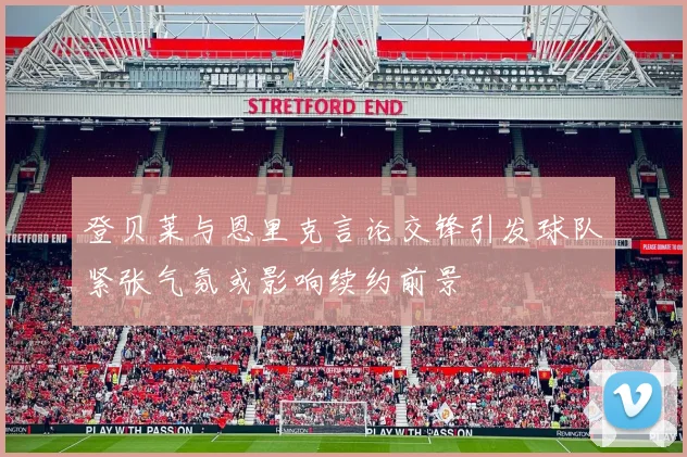 登贝莱与恩里克言论交锋引发球队紧张气氛或影响续约前景