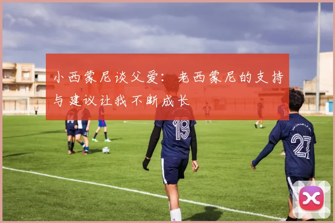 小西蒙尼谈父爱：老西蒙尼的支持与建议让我不断成长
