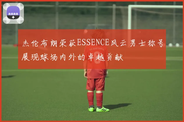 杰伦布朗荣获ESSENCE风云男士称号展现球场内外的卓越贡献