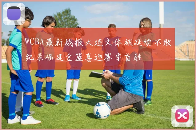 WCBA最新战报大连文体旅延续不败纪录福建金篮喜迎赛季首胜