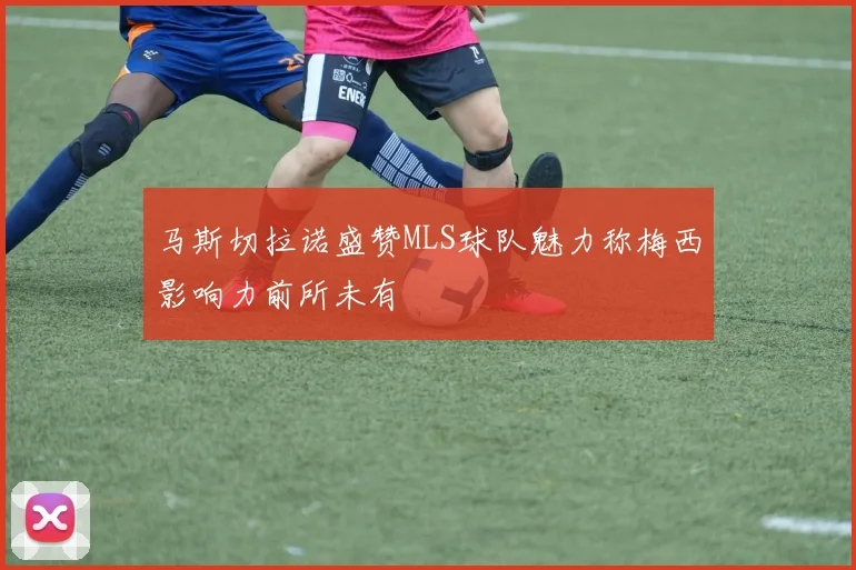 马斯切拉诺盛赞MLS球队魅力称梅西影响力前所未有